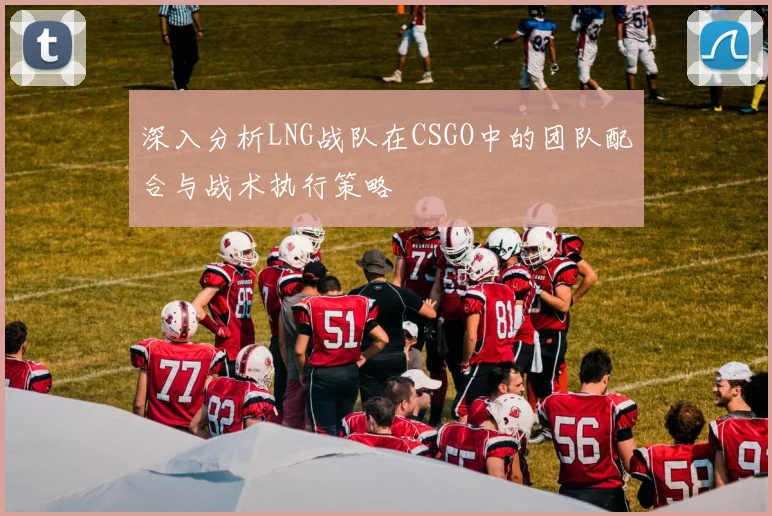 深入分析LNG战队在CSGO中的团队配合与战术执行策略