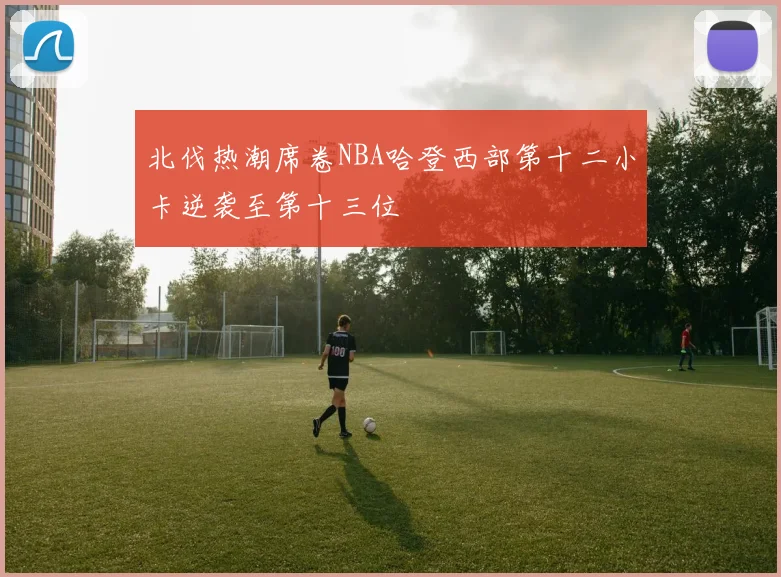 北伐热潮席卷NBA哈登西部第十二小卡逆袭至第十三位
