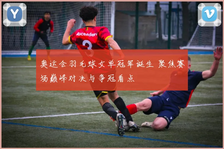奥运会羽毛球女单冠军诞生 聚焦赛场巅峰对决与争冠看点