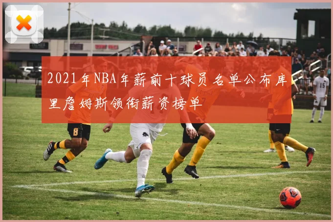 2021年NBA年薪前十球员名单公布库里詹姆斯领衔薪资榜单