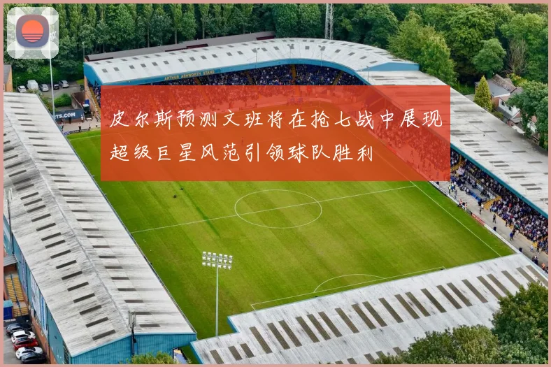 皮尔斯预测文班将在抢七战中展现超级巨星风范引领球队胜利