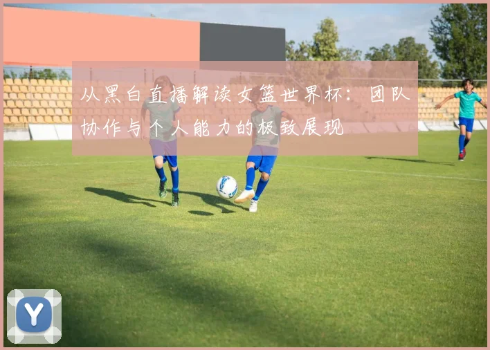 从黑白直播解读女篮世界杯：团队协作与个人能力的极致展现