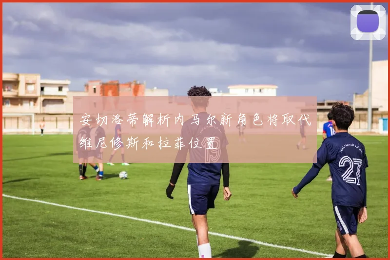 安切洛蒂解析内马尔新角色将取代维尼修斯和拉菲位置
